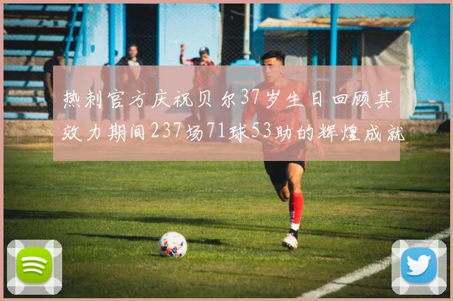 热刺官方庆祝贝尔37岁生日回顾其效力期间237场71球53助的辉煌成就