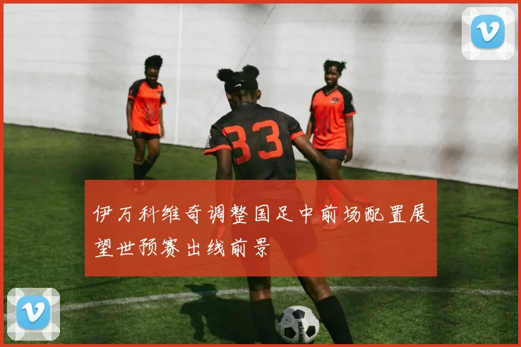 伊万科维奇调整国足中前场配置展望世预赛出线前景