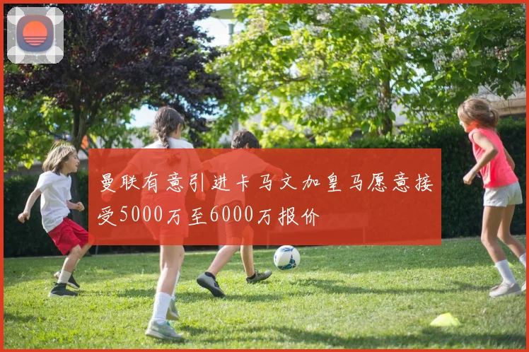 曼联有意引进卡马文加皇马愿意接受5000万至6000万报价